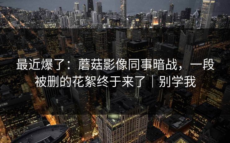 最近爆了：蘑菇影像同事暗战，一段被删的花絮终于来了｜别学我
