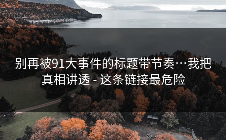 别再被91大事件的标题带节奏…我把真相讲透 - 这条链接最危险