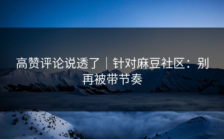 高赞评论说透了｜针对麻豆社区：别再被带节奏