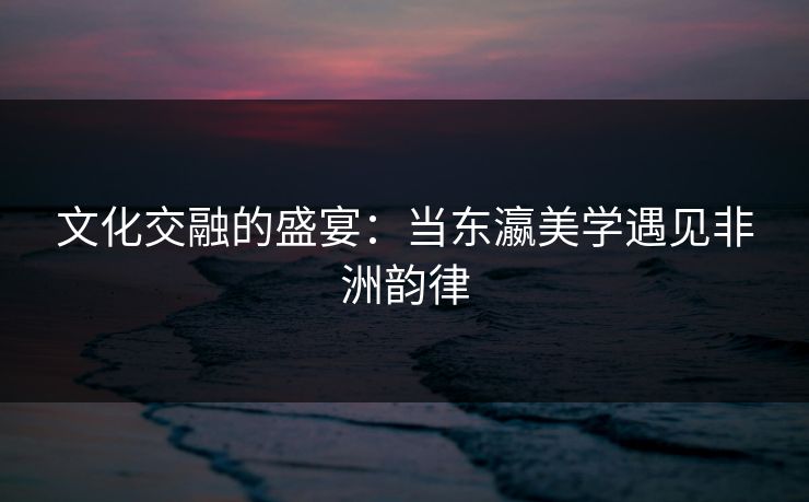 文化交融的盛宴：当东瀛美学遇见非洲韵律