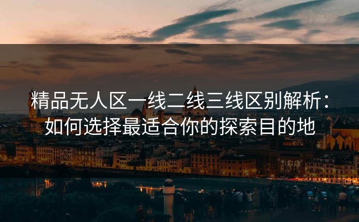 精品无人区一线二线三线区别解析：如何选择最适合你的探索目的地
