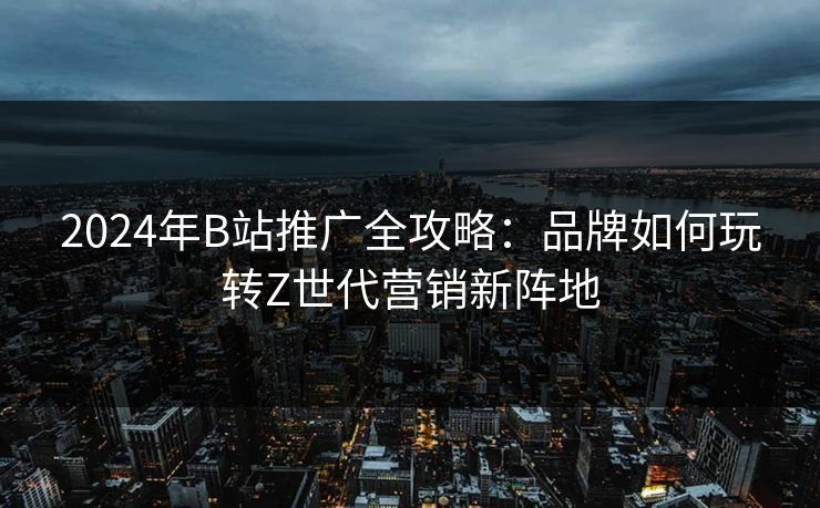 2024年B站推广全攻略:品牌如何玩转Z世代营销新阵地