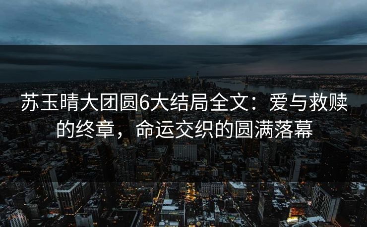 苏玉晴大团圆6大结局全文：爱与救赎的终章，命运交织的圆满落幕