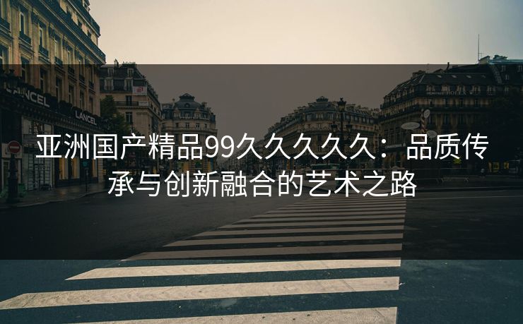 亚洲国产精品99久久久久久：品质传承与创新融合的艺术之路
