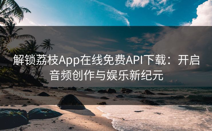 解锁荔枝App在线免费API下载：开启音频创作与娱乐新纪元