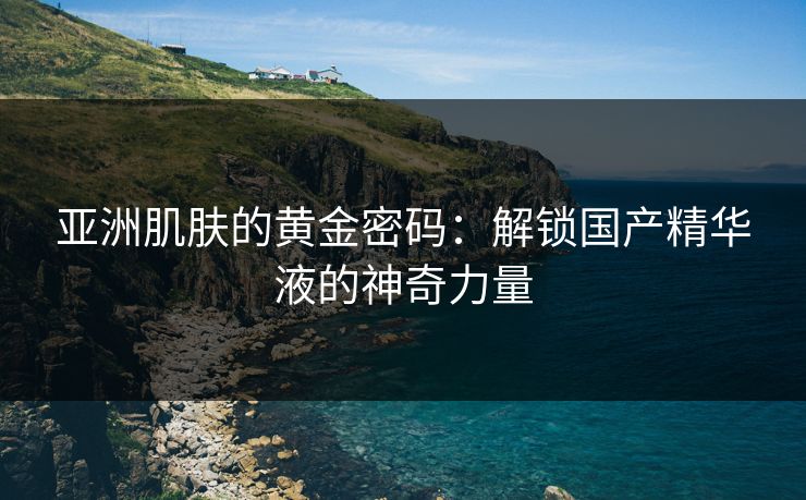 亚洲肌肤的黄金密码：解锁国产精华液的神奇力量
