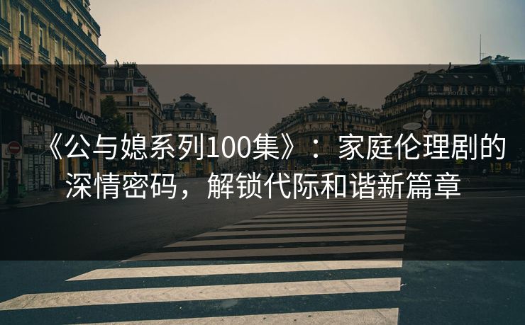 《公与媳系列100集》：家庭伦理剧的深情密码，解锁代际和谐新篇章