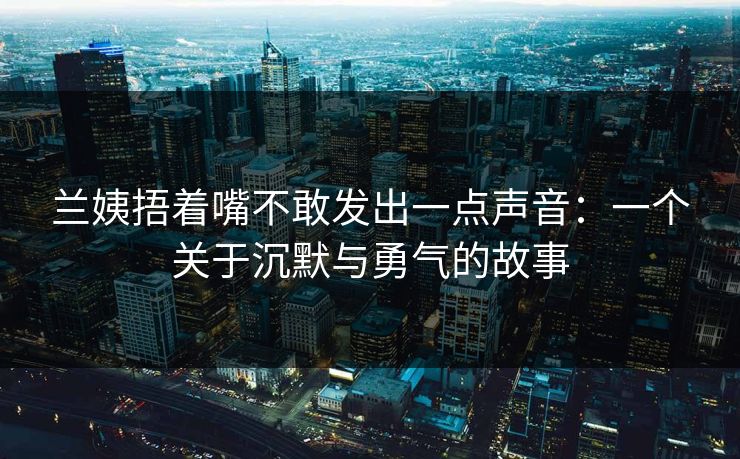 兰姨捂着嘴不敢发出一点声音：一个关于沉默与勇气的故事