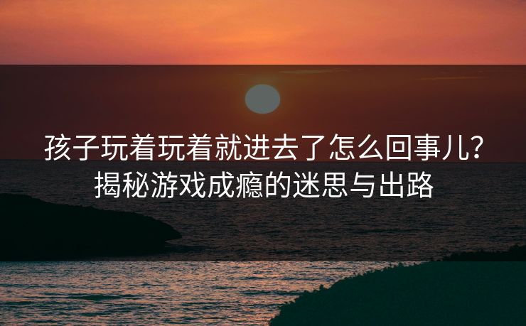 孩子玩着玩着就进去了怎么回事儿？揭秘游戏成瘾的迷思与出路