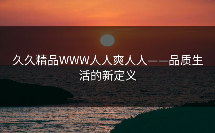 久久精品WWW人人爽人人——品质生活的新定义