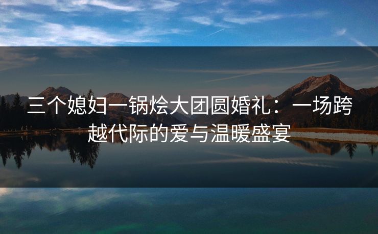 三个媳妇一锅烩大团圆婚礼：一场跨越代际的爱与温暖盛宴