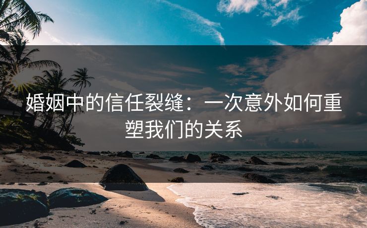 婚姻中的信任裂缝：一次意外如何重塑我们的关系
