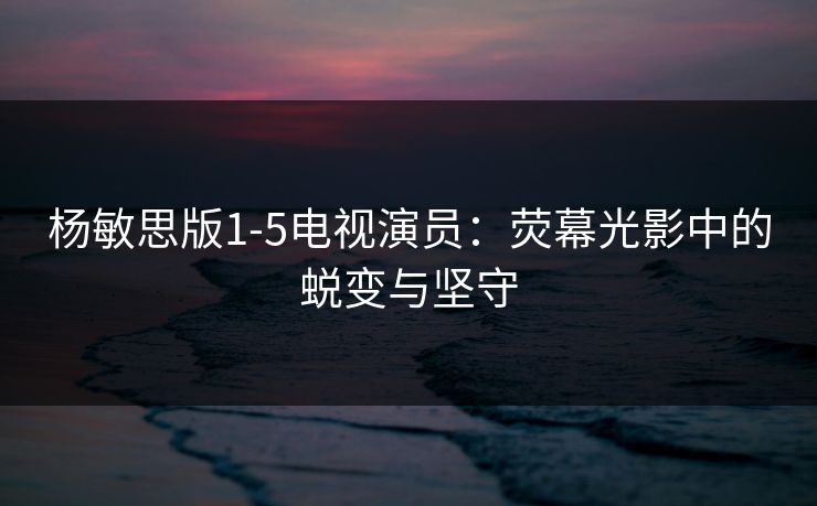 杨敏思版1-5电视演员：荧幕光影中的蜕变与坚守