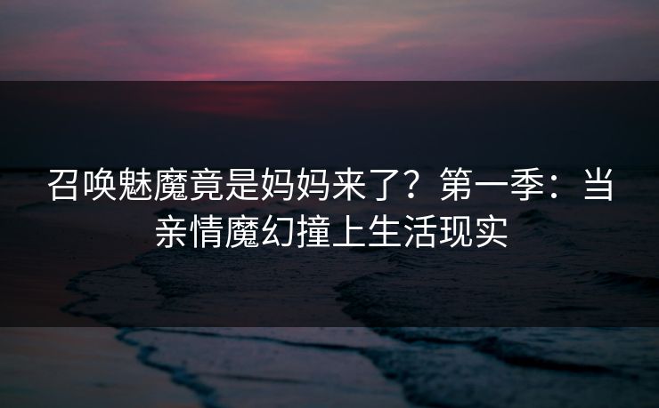 召唤魅魔竟是妈妈来了？第一季：当亲情魔幻撞上生活现实