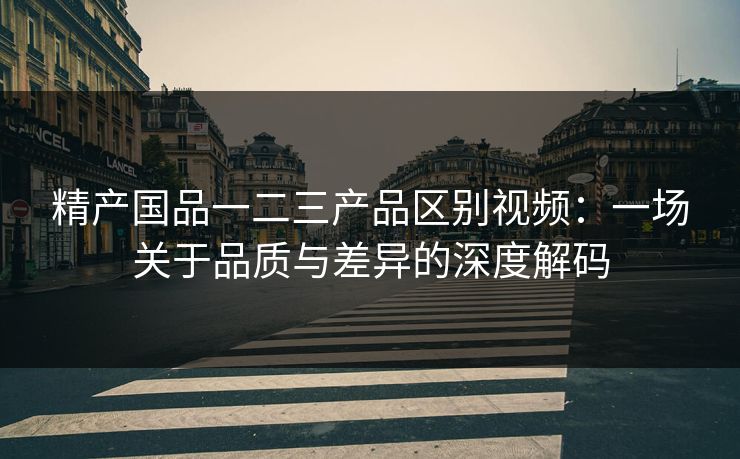 精产国品一二三产品区别视频：一场关于品质与差异的深度解码