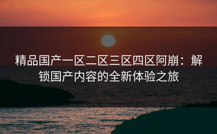 精品国产一区二区三区四区阿崩：解锁国产内容的全新体验之旅