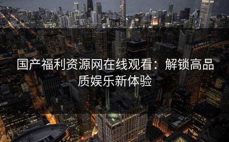 国产福利资源网在线观看：解锁高品质娱乐新体验