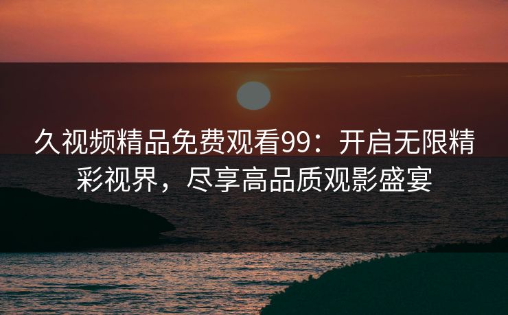 久视频精品免费观看99：开启无限精彩视界，尽享高品质观影盛宴