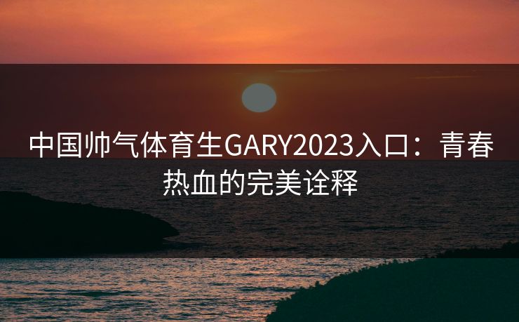中国帅气体育生GARY2023入口：青春热血的完美诠释