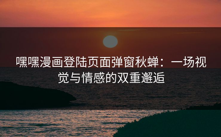 嘿嘿漫画登陆页面弹窗秋蝉：一场视觉与情感的双重邂逅