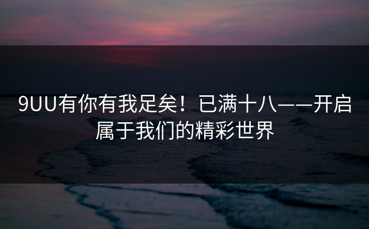 9UU有你有我足矣！已满十八——开启属于我们的精彩世界