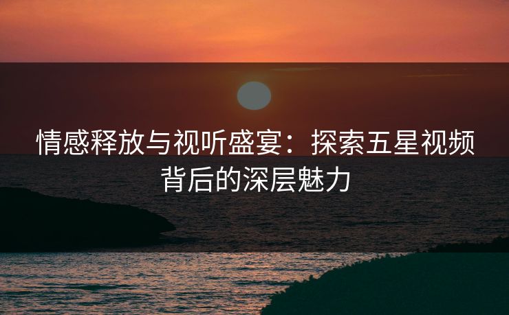 情感释放与视听盛宴：探索五星视频背后的深层魅力
