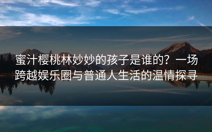 蜜汁樱桃林妙妙的孩子是谁的？一场跨越娱乐圈与普通人生活的温情探寻
