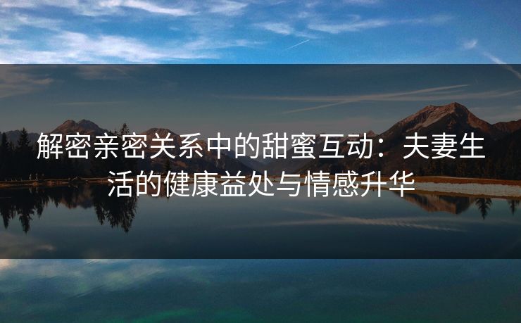 解密亲密关系中的甜蜜互动：夫妻生活的健康益处与情感升华