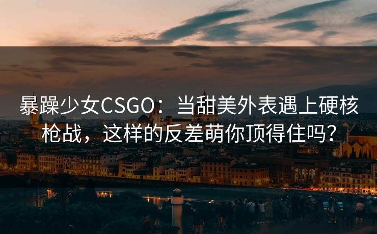 暴躁少女CSGO：当甜美外表遇上硬核枪战，这样的反差萌你顶得住吗？