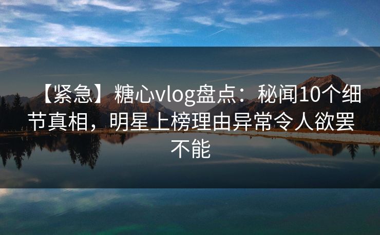 【紧急】糖心vlog盘点：秘闻10个细节真相，明星上榜理由异常令人欲罢不能