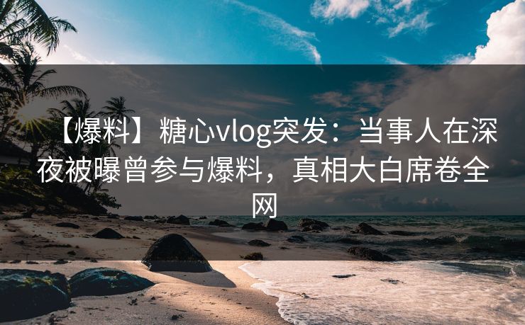 【爆料】糖心vlog突发：当事人在深夜被曝曾参与爆料，真相大白席卷全网