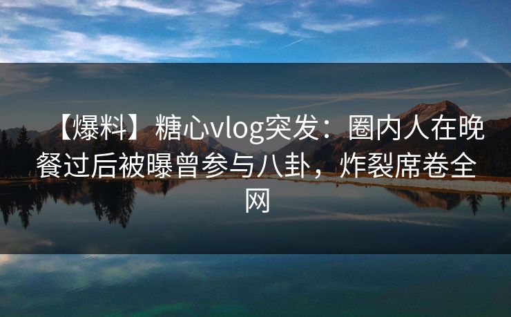 【爆料】糖心vlog突发：圈内人在晚餐过后被曝曾参与八卦，炸裂席卷全网