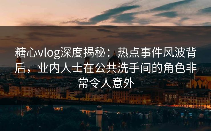 糖心vlog深度揭秘：热点事件风波背后，业内人士在公共洗手间的角色非常令人意外