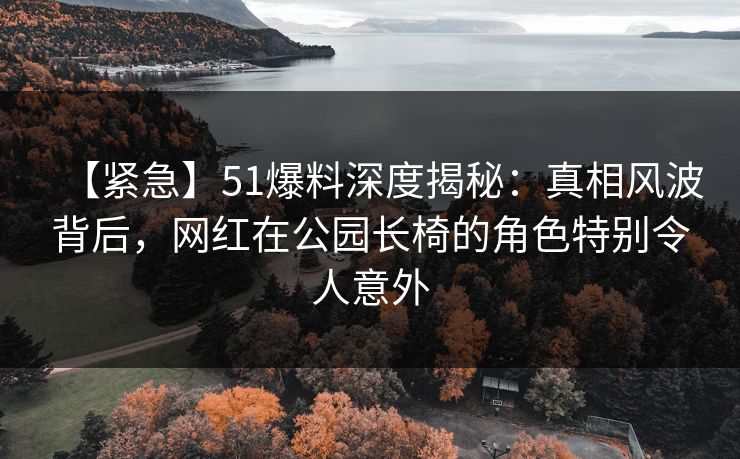 【紧急】51爆料深度揭秘：真相风波背后，网红在公园长椅的角色特别令人意外