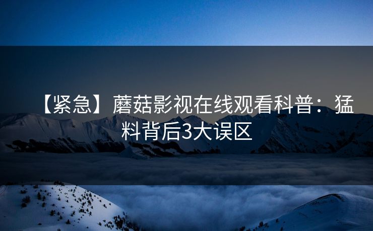 【紧急】蘑菇影视在线观看科普：猛料背后3大误区
