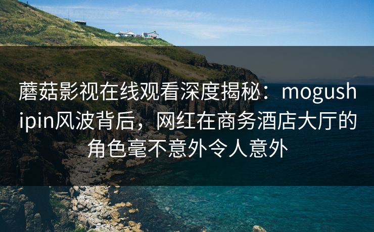蘑菇影视在线观看深度揭秘：mogushipin风波背后，网红在商务酒店大厅的角色毫不意外令人意外