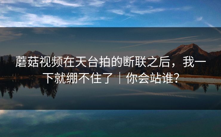 蘑菇视频在天台拍的断联之后，我一下就绷不住了｜你会站谁？