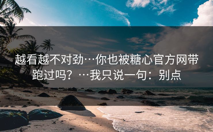 越看越不对劲…你也被糖心官方网带跑过吗？…我只说一句：别点
