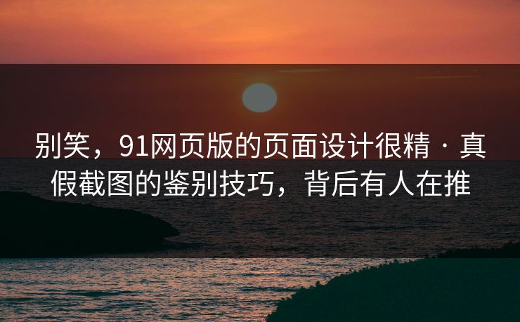 别笑，91网页版的页面设计很精 · 真假截图的鉴别技巧，背后有人在推