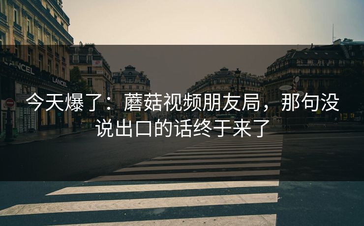 今天爆了：蘑菇视频朋友局，那句没说出口的话终于来了