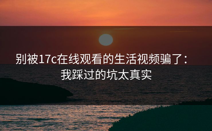 别被17c在线观看的生活视频骗了： 我踩过的坑太真实