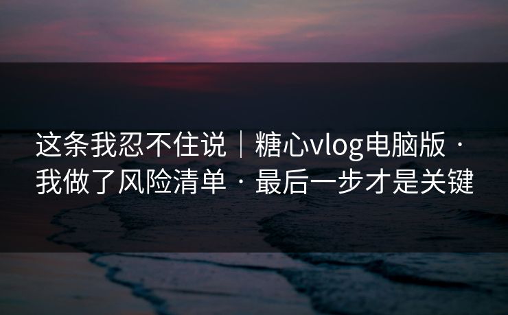 这条我忍不住说｜糖心vlog电脑版 · 我做了风险清单 · 最后一步才是关键