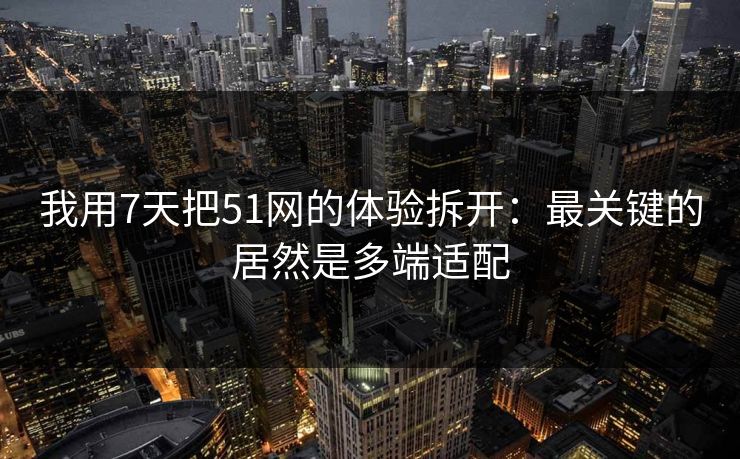 我用7天把51网的体验拆开：最关键的居然是多端适配