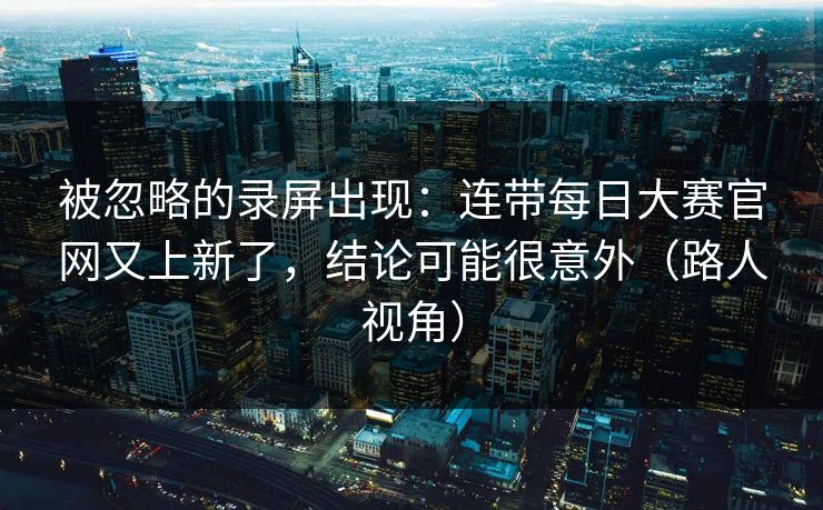 被忽略的录屏出现：连带每日大赛官网又上新了，结论可能很意外（路人视角）