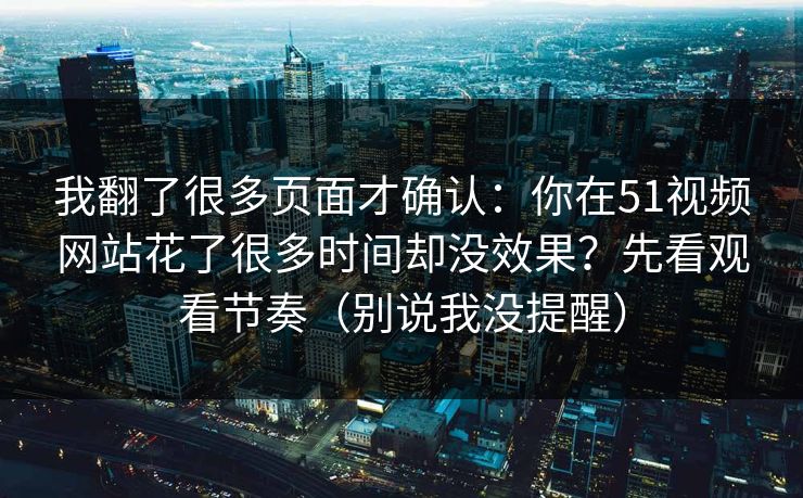 我翻了很多页面才确认:你在51视频网站花了很多时间却没效果?先看观看节奏(别说我没提醒) 我翻了很多页面才确认:你在51视频网站花了很多时间却没效果?先看观看节奏(别说我没提醒)