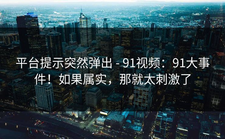 平台提示突然弹出 - 91视频：91大事件！如果属实，那就太刺激了